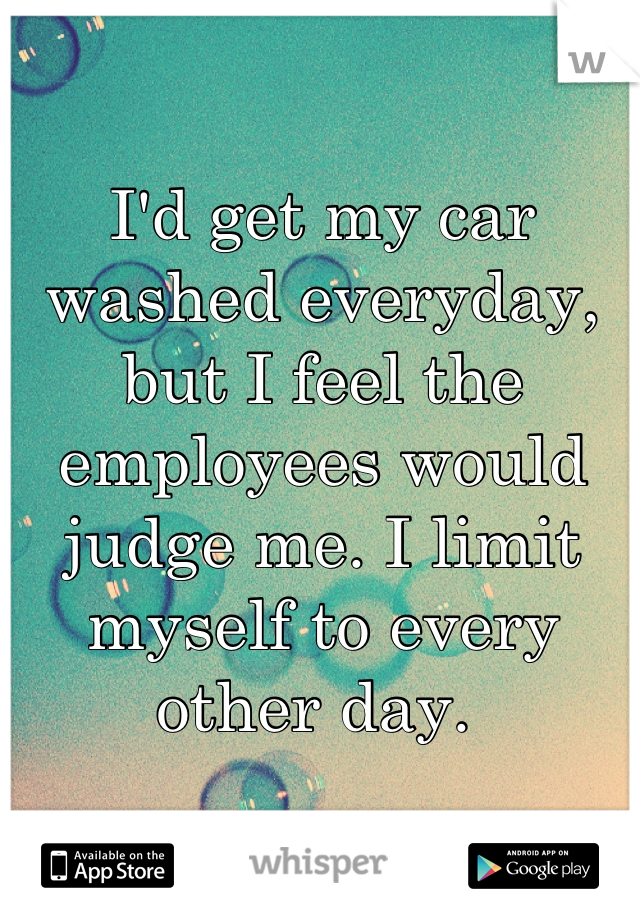 I'd get my car washed everyday, but I feel the employees would judge me. I limit myself to every other day. 