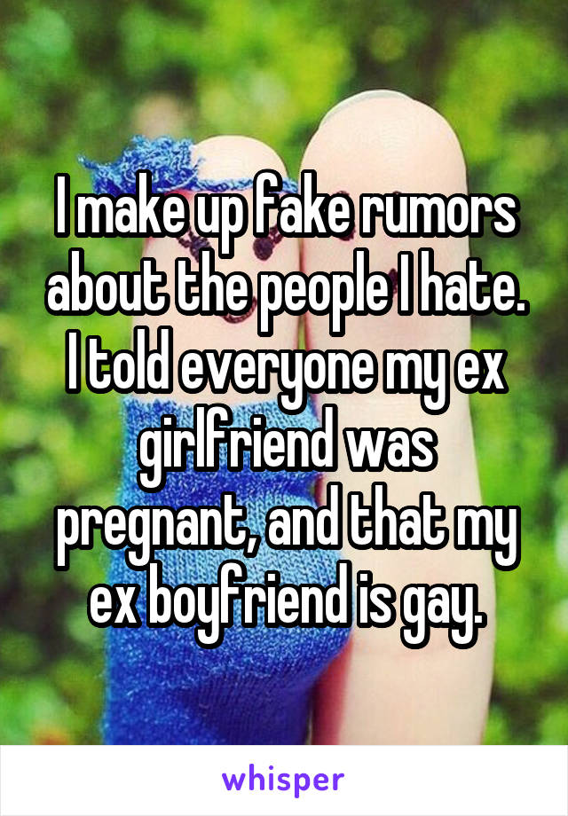 I make up fake rumors about the people I hate. I told everyone my ex girlfriend was pregnant, and that my ex boyfriend is gay.