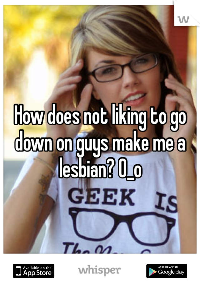 How does not liking to go down on guys make me a lesbian? 0_o