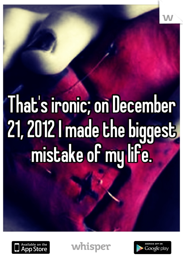That's ironic; on December 21, 2012 I made the biggest mistake of my life.