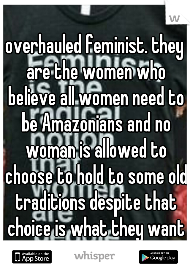 overhauled feminist. they are the women who believe all women need to be Amazonians and no woman is allowed to choose to hold to some old traditions despite that choice is what they want