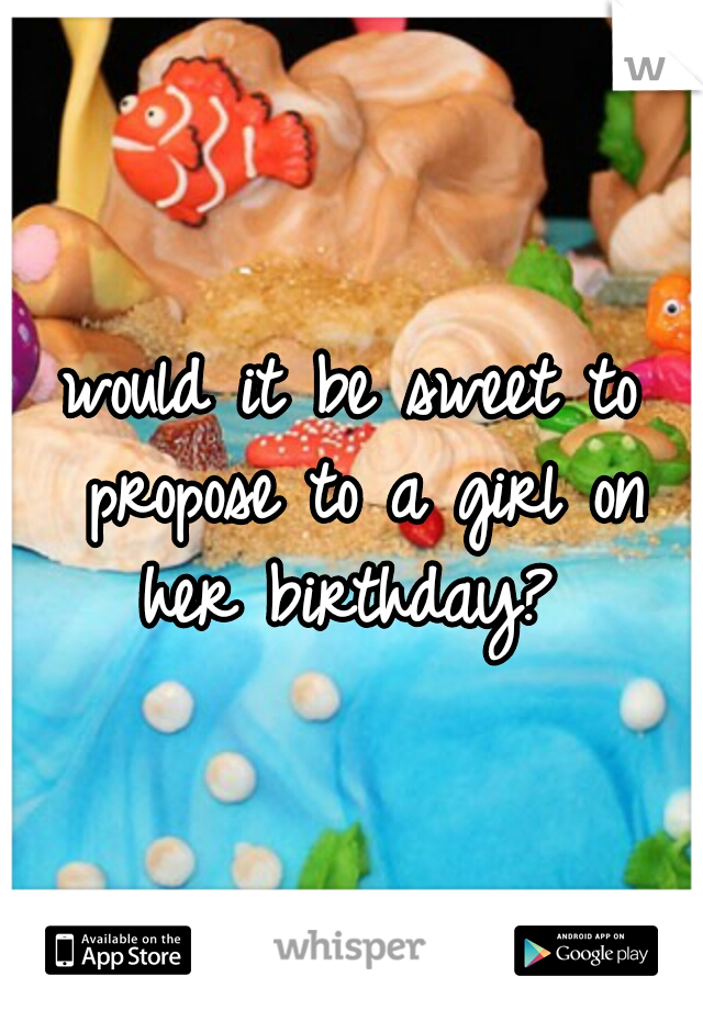 would it be sweet to propose to a girl on her birthday? 