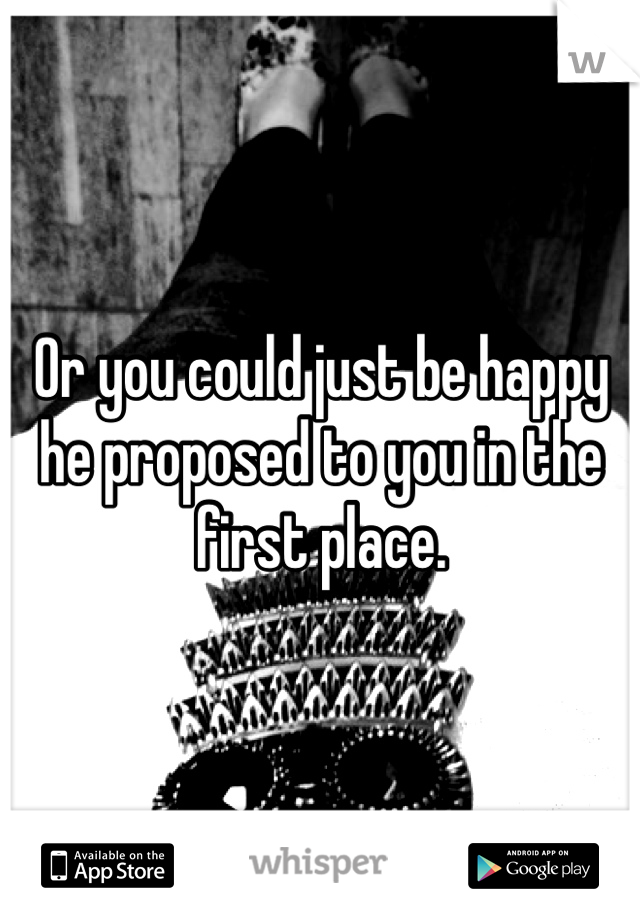 Or you could just be happy he proposed to you in the first place. 