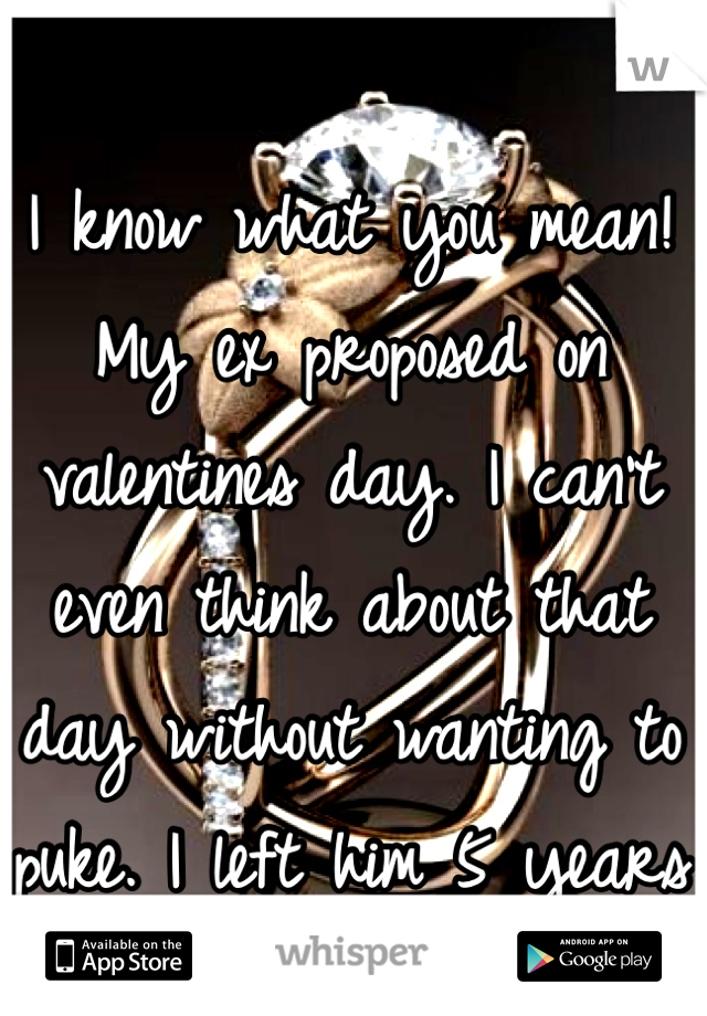 I know what you mean! My ex proposed on valentines day. I can't even think about that day without wanting to puke. I left him 5 years ago. 