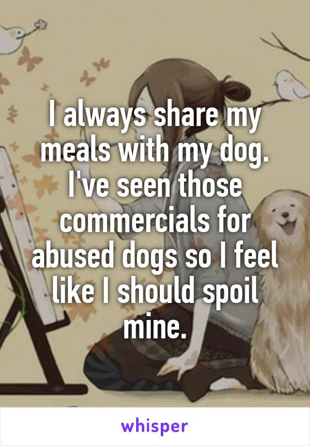 I always share my meals with my dog. I've seen those commercials for abused dogs so I feel like I should spoil mine.
