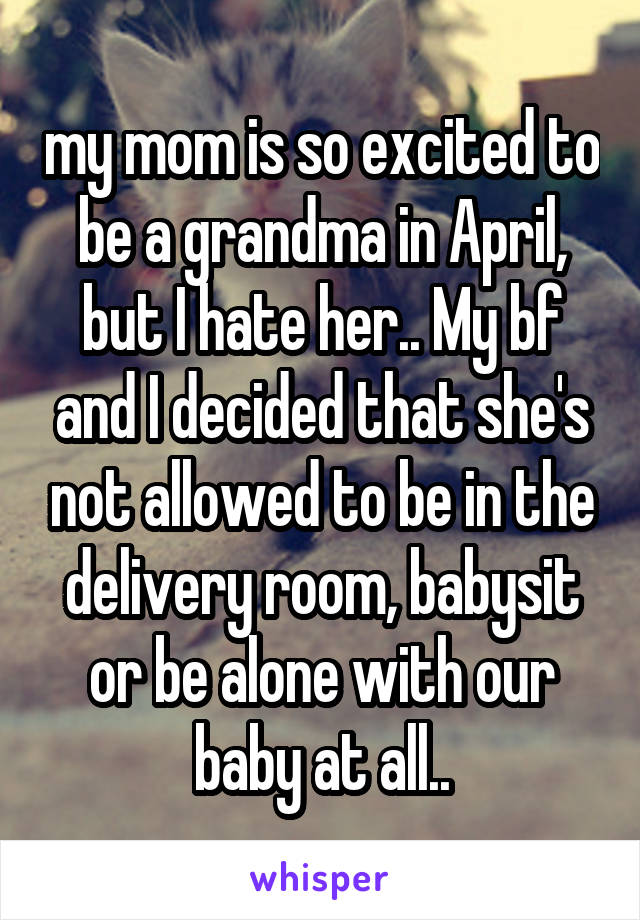 my mom is so excited to be a grandma in April, but I hate her.. My bf and I decided that she's not allowed to be in the delivery room, babysit or be alone with our baby at all..