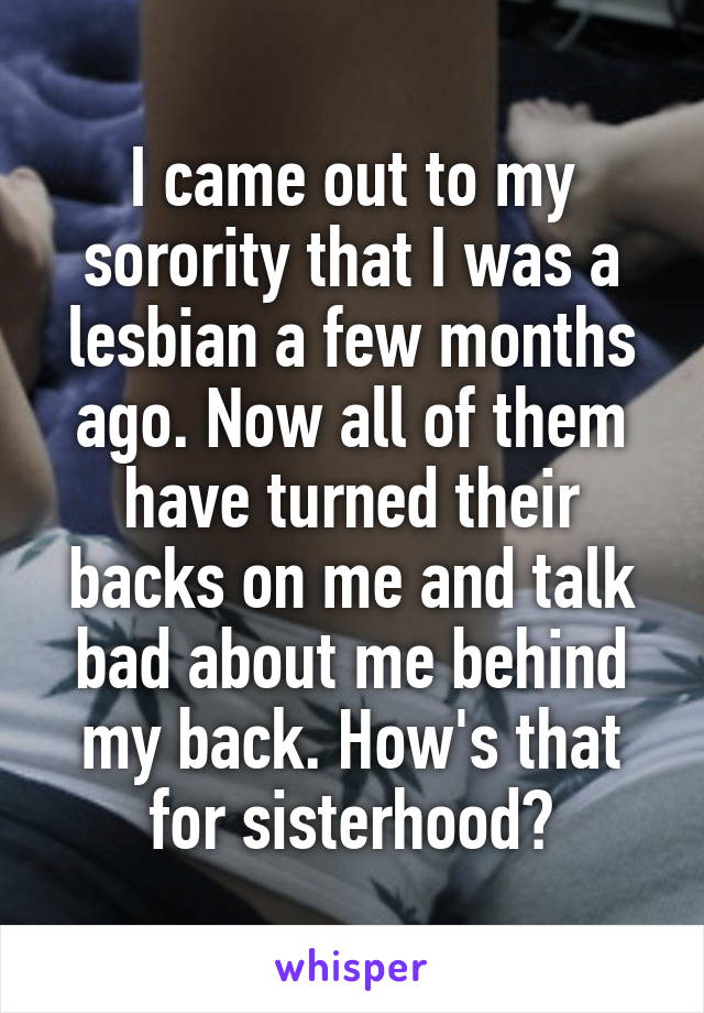 I came out to my sorority that I was a lesbian a few months ago. Now all of them have turned their backs on me and talk bad about me behind my back. How's that for sisterhood?