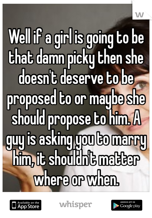 Well if a girl is going to be that damn picky then she doesn't deserve to be proposed to or maybe she should propose to him. A guy is asking you to marry him, it shouldn't matter where or when. 