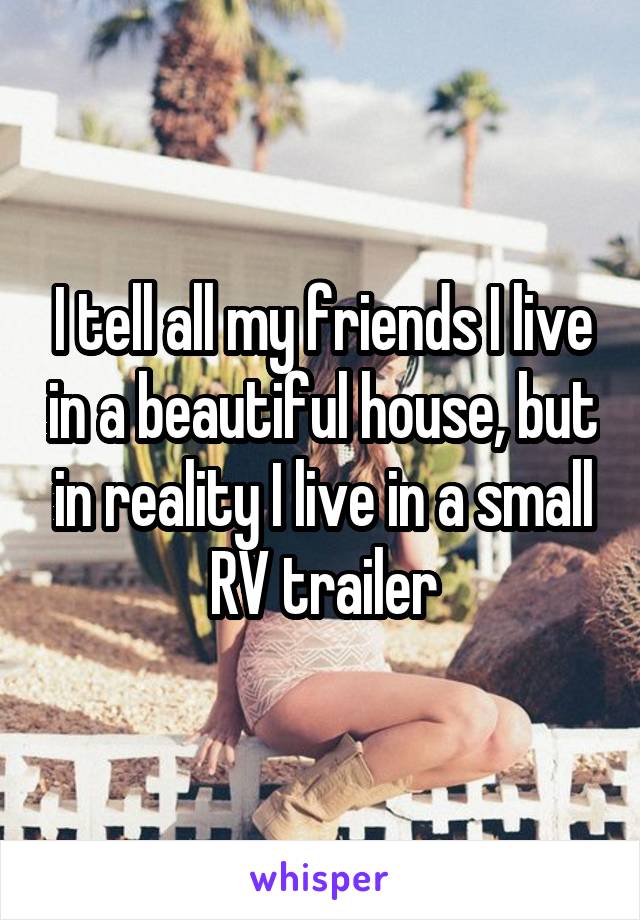 I tell all my friends I live in a beautiful house, but in reality I live in a small RV trailer