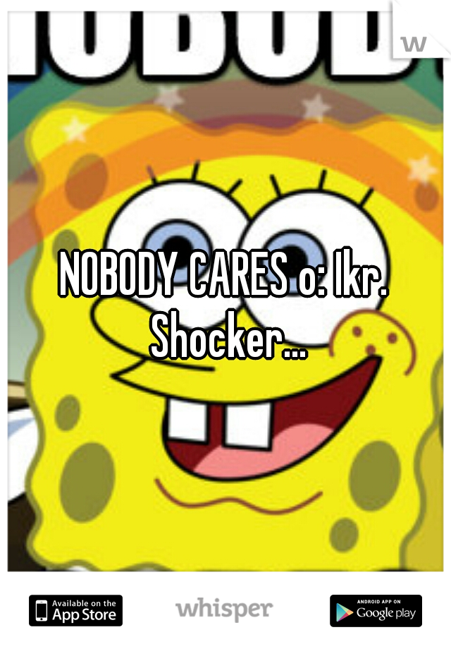 NOBODY CARES o: Ikr. Shocker...