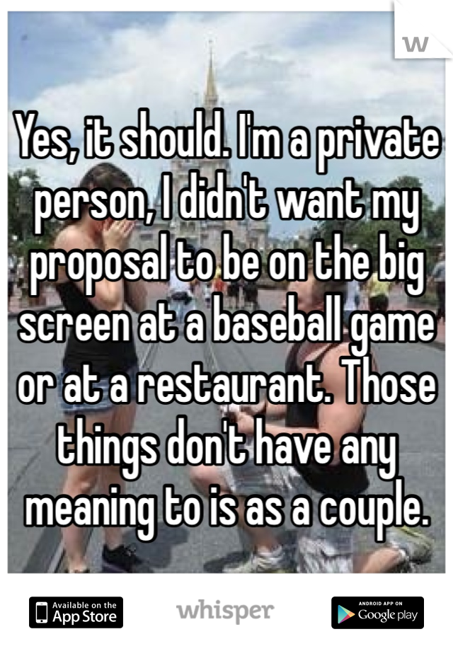 Yes, it should. I'm a private person, I didn't want my proposal to be on the big screen at a baseball game or at a restaurant. Those things don't have any meaning to is as a couple.