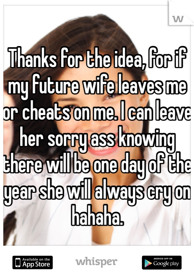 Thanks for the idea, for if my future wife leaves me or cheats on me. I can leave her sorry ass knowing there will be one day of the year she will always cry on hahaha.