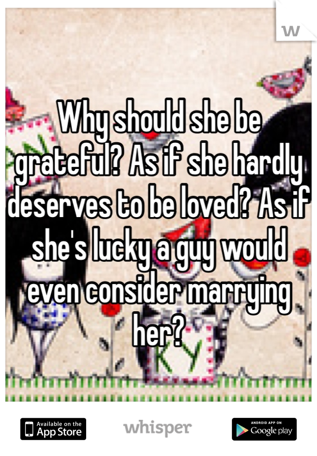 Why should she be grateful? As if she hardly deserves to be loved? As if she's lucky a guy would even consider marrying her?