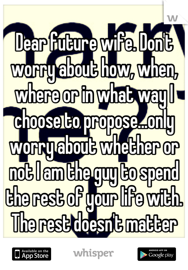 Dear future wife. Don't worry about how, when, where or in what way I choose to propose...only worry about whether or not I am the guy to spend the rest of your life with. The rest doesn't matter