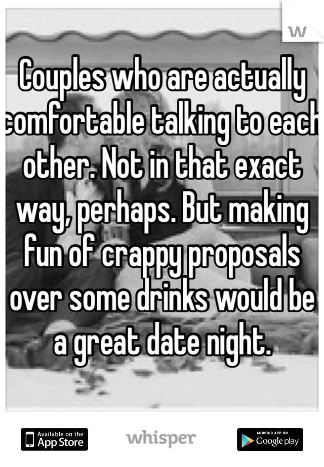 Couples who are actually comfortable talking to each other. Not in that exact way, perhaps. But making fun of crappy proposals over some drinks would be a great date night.