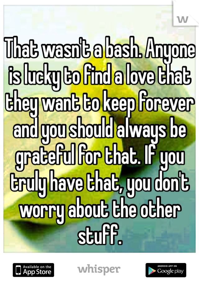 That wasn't a bash. Anyone is lucky to find a love that they want to keep forever and you should always be grateful for that. If you truly have that, you don't worry about the other stuff.