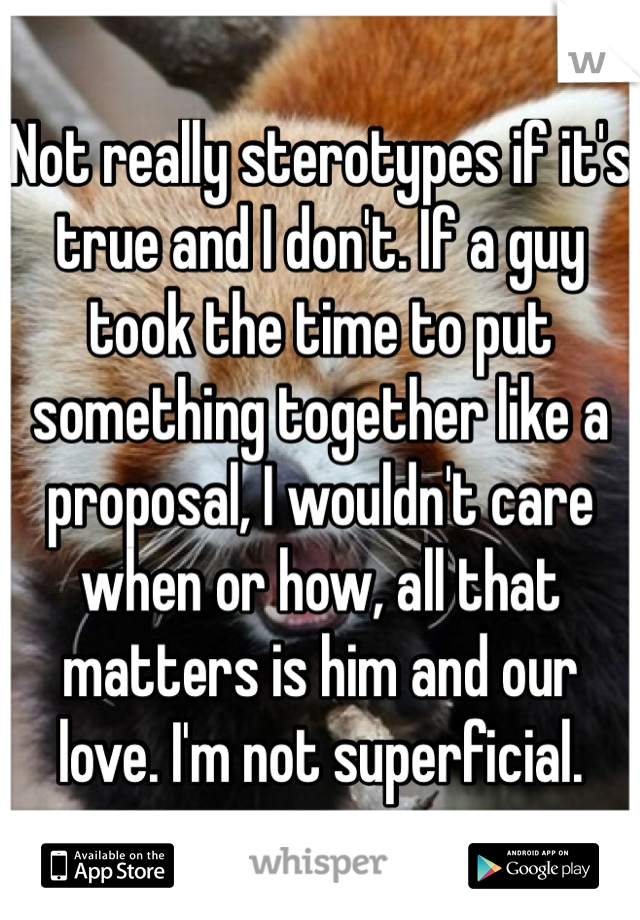 Not really sterotypes if it's true and I don't. If a guy took the time to put something together like a proposal, I wouldn't care when or how, all that matters is him and our love. I'm not superficial.