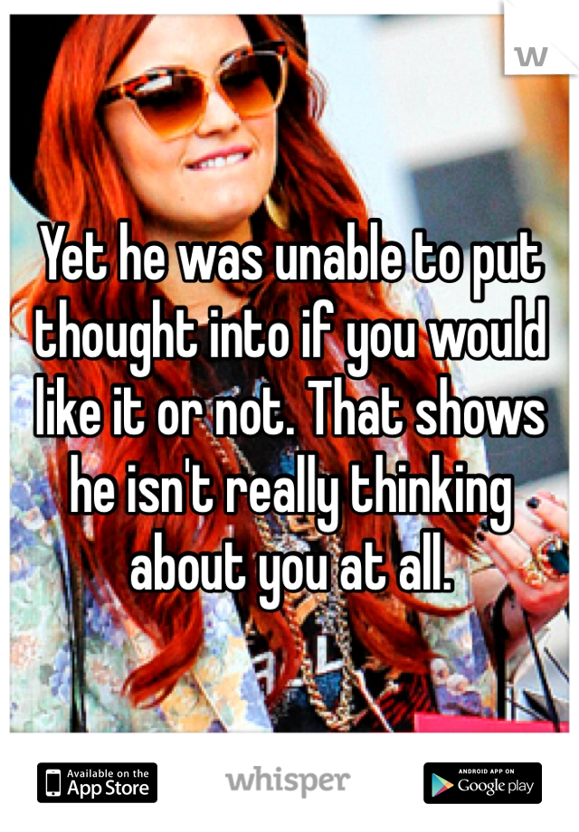 Yet he was unable to put thought into if you would like it or not. That shows he isn't really thinking about you at all.