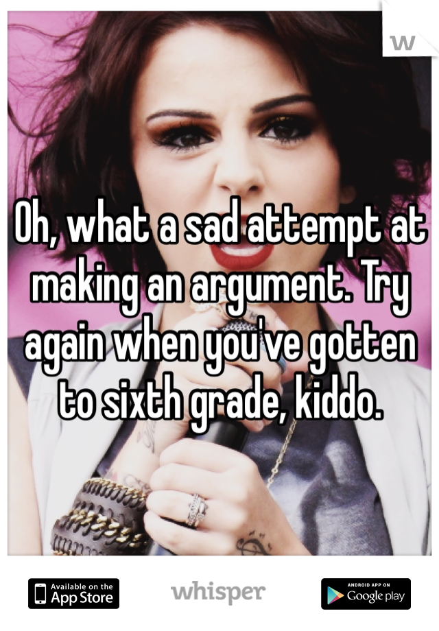 Oh, what a sad attempt at making an argument. Try again when you've gotten to sixth grade, kiddo.