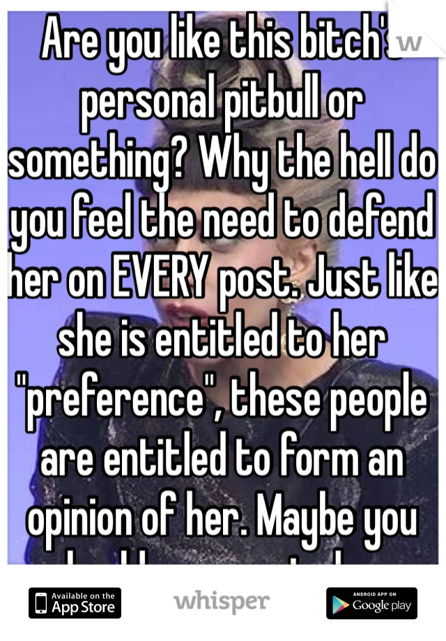 Are you like this bitch's personal pitbull or something? Why the hell do you feel the need to defend her on EVERY post. Just like she is entitled to her "preference", these people are entitled to form an opinion of her. Maybe you should propose to her.