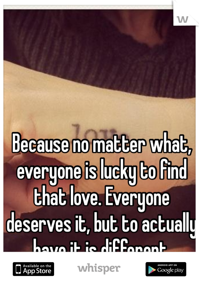 Because no matter what, everyone is lucky to find that love. Everyone deserves it, but to actually have it is different.