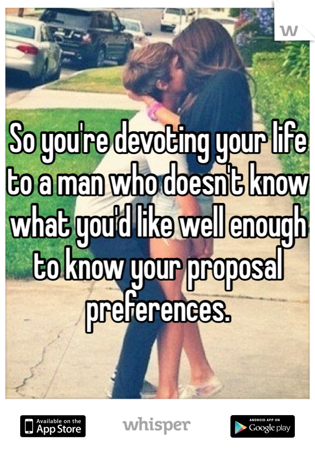 So you're devoting your life to a man who doesn't know what you'd like well enough to know your proposal preferences.