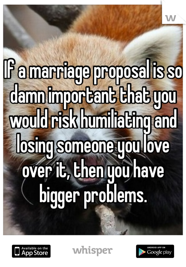 If a marriage proposal is so damn important that you would risk humiliating and losing someone you love over it, then you have bigger problems. 