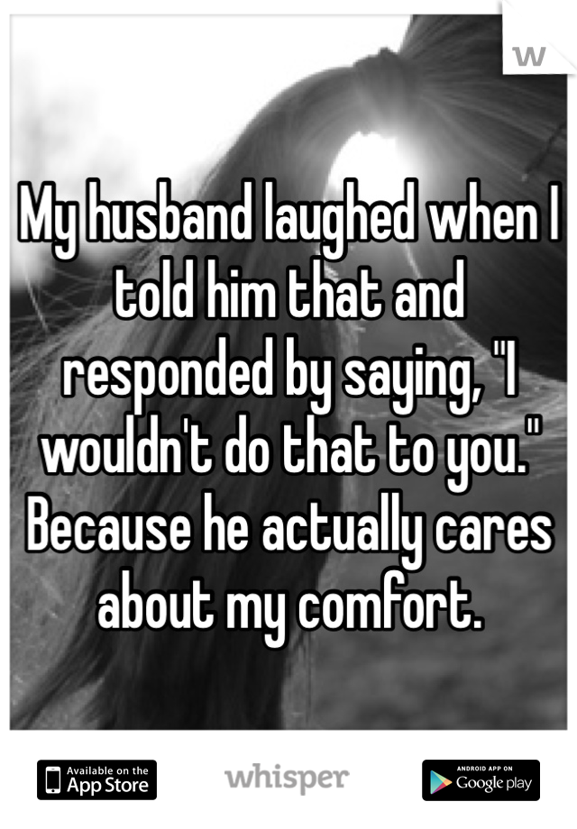 My husband laughed when I told him that and responded by saying, "I wouldn't do that to you." Because he actually cares about my comfort.