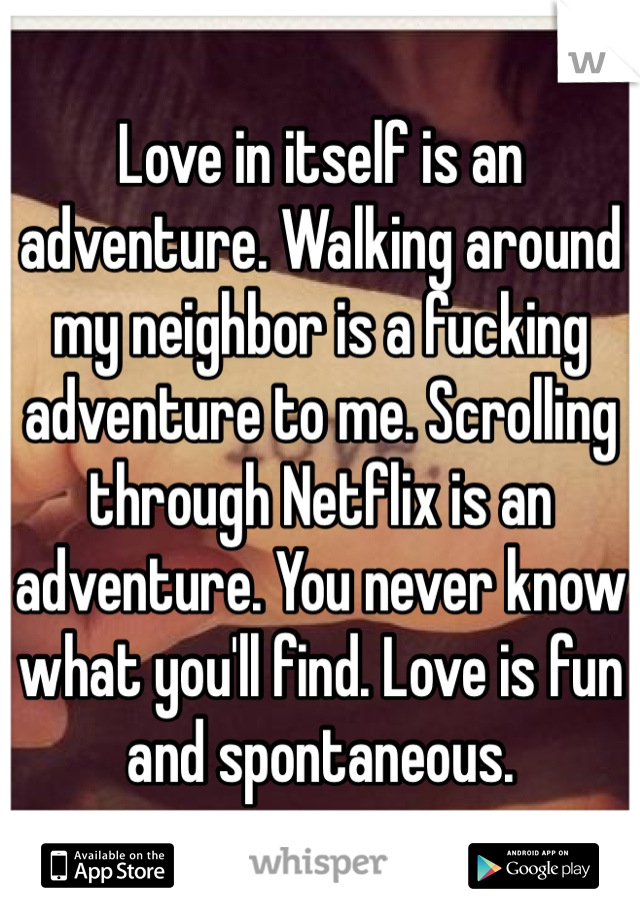 Love in itself is an adventure. Walking around my neighbor is a fucking adventure to me. Scrolling through Netflix is an adventure. You never know what you'll find. Love is fun and spontaneous. 