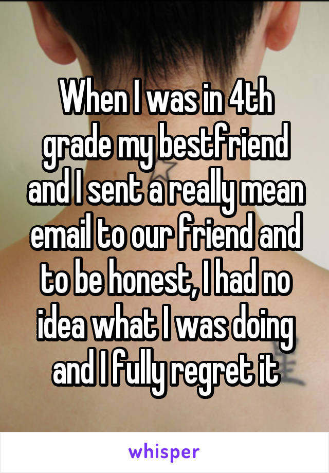 When I was in 4th grade my bestfriend and I sent a really mean email to our friend and to be honest, I had no idea what I was doing and I fully regret it