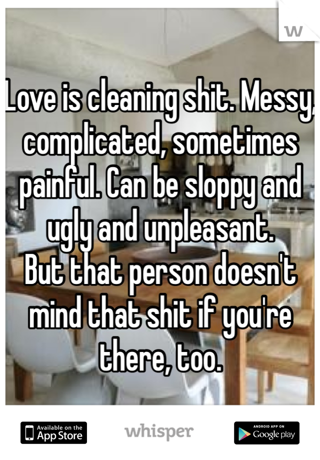 Love is cleaning shit. Messy, complicated, sometimes painful. Can be sloppy and ugly and unpleasant.
But that person doesn't mind that shit if you're there, too.