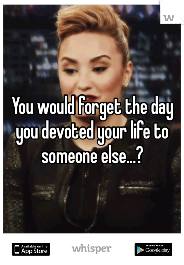 You would forget the day you devoted your life to someone else...?