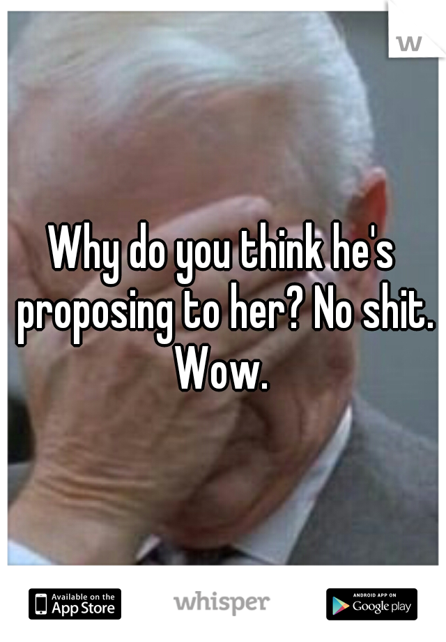 Why do you think he's proposing to her? No shit. Wow. 