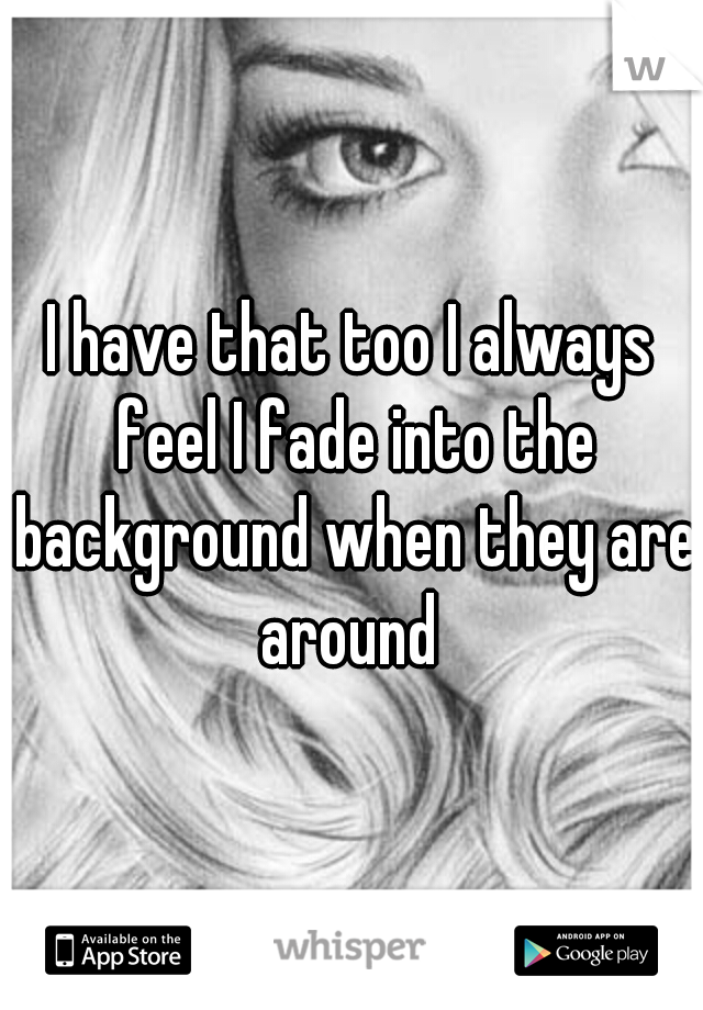 I have that too I always feel I fade into the background when they are around 