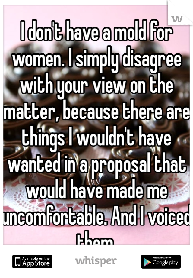 I don't have a mold for women. I simply disagree with your view on the matter, because there are things I wouldn't have wanted in a proposal that would have made me uncomfortable. And I voiced them.