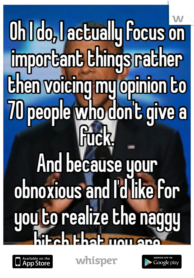 Oh I do, I actually focus on important things rather then voicing my opinion to 70 people who don't give a fuck. 
And because your obnoxious and I'd like for you to realize the naggy bitch that you are