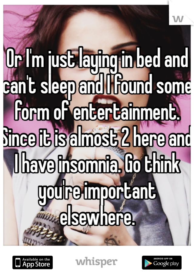 Or I'm just laying in bed and can't sleep and I found some form of entertainment. Since it is almost 2 here and I have insomnia. Go think you're important elsewhere.