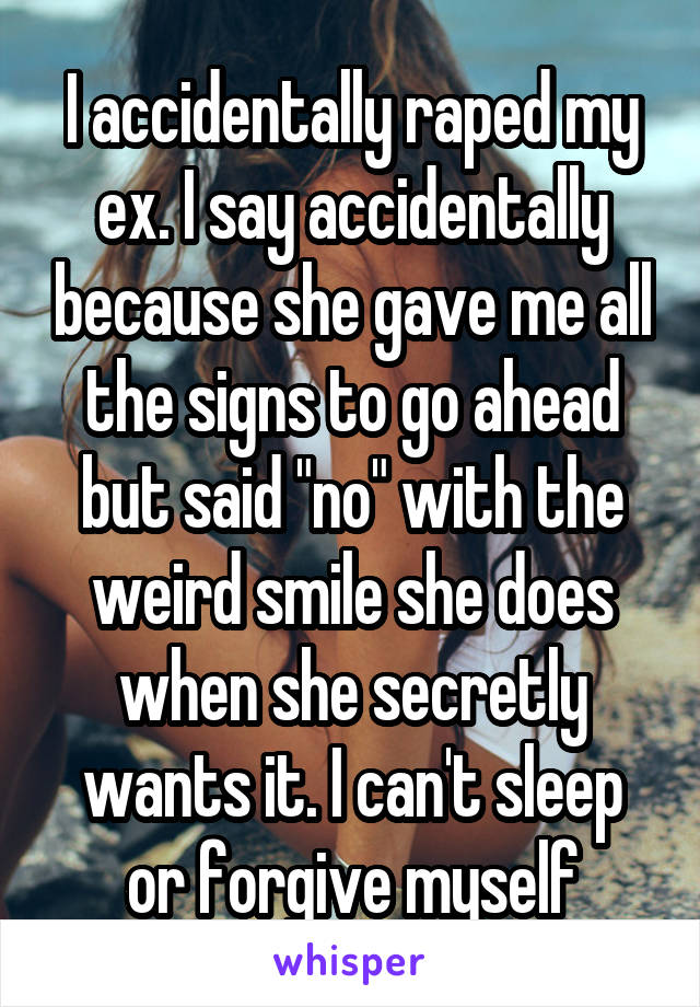 I accidentally raped my ex. I say accidentally because she gave me all the signs to go ahead but said "no" with the weird smile she does when she secretly wants it. I can't sleep or forgive myself