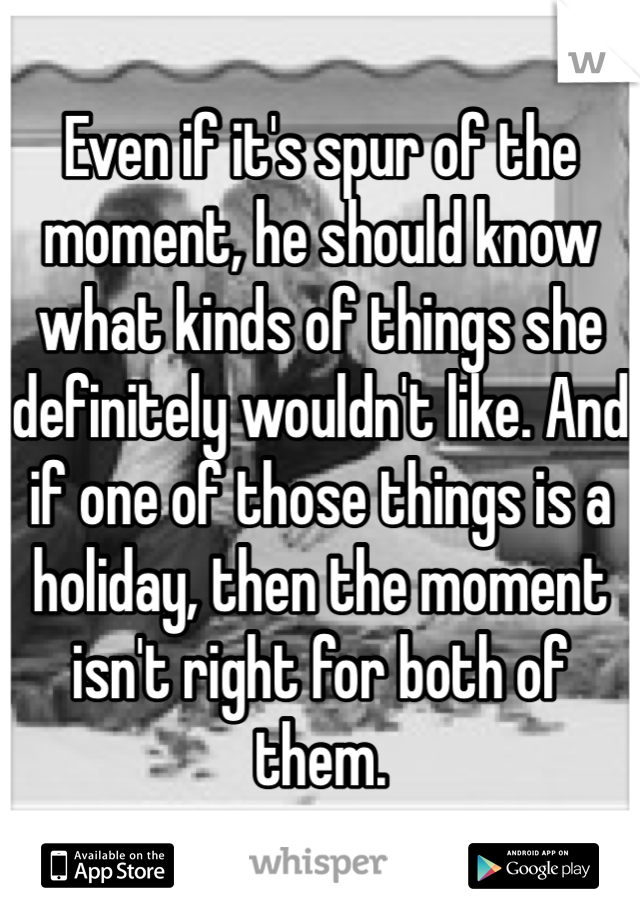 Even if it's spur of the moment, he should know what kinds of things she definitely wouldn't like. And if one of those things is a holiday, then the moment isn't right for both of them.