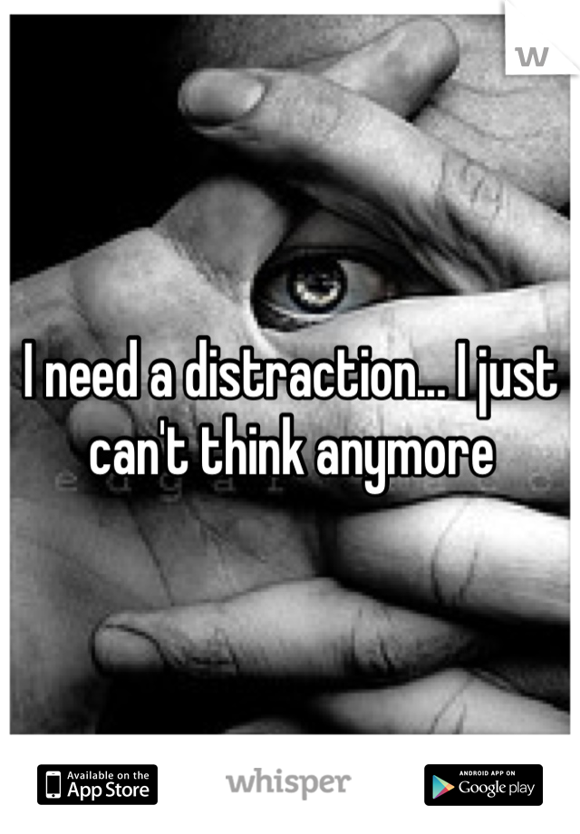 I need a distraction... I just can't think anymore 