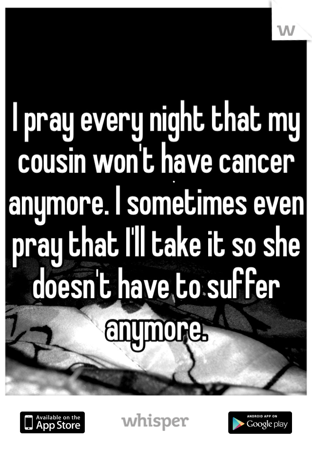 I pray every night that my cousin won't have cancer anymore. I sometimes even pray that I'll take it so she doesn't have to suffer anymore. 
