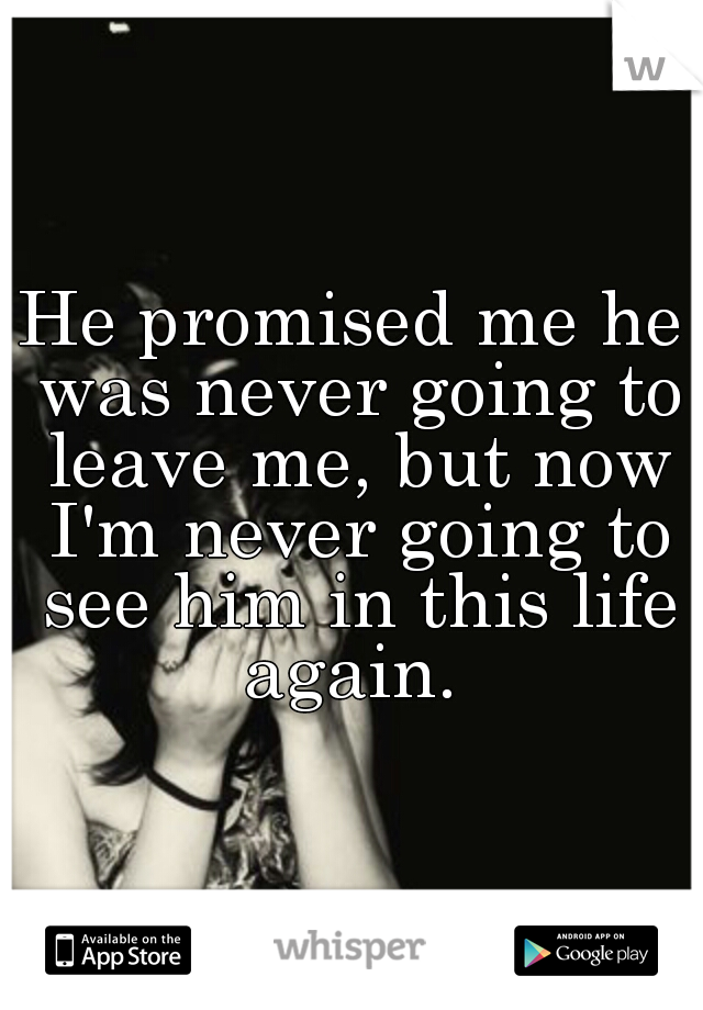 He promised me he was never going to leave me, but now I'm never going to see him in this life again. 