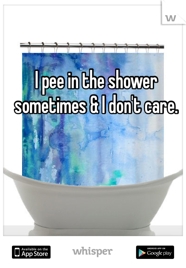 I pee in the shower sometimes & I don't care. 