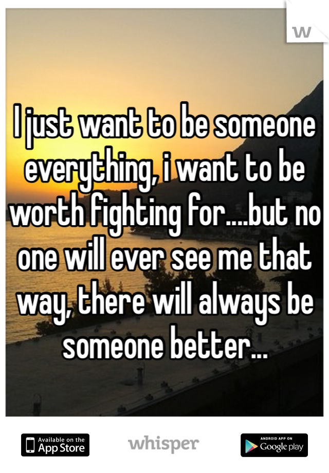 I just want to be someone everything, i want to be worth fighting for....but no one will ever see me that way, there will always be someone better...