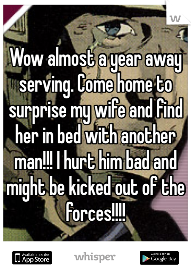 Wow almost a year away serving. Come home to surprise my wife and find her in bed with another man!!! I hurt him bad and might be kicked out of the forces!!!!