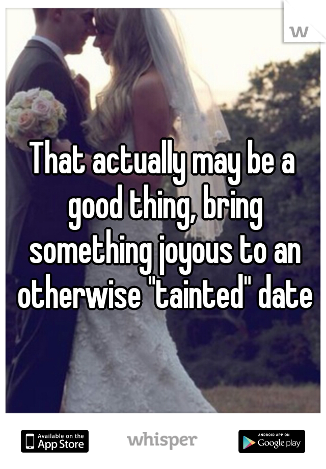 That actually may be a good thing, bring something joyous to an otherwise "tainted" date