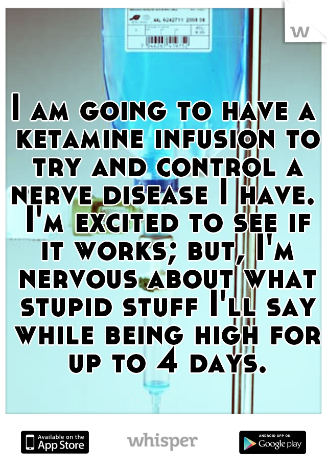 I am going to have a ketamine infusion to try and control a nerve disease I have.  I'm excited to see if it works; but, I'm nervous about what stupid stuff I'll say while being high for up to 4 days.