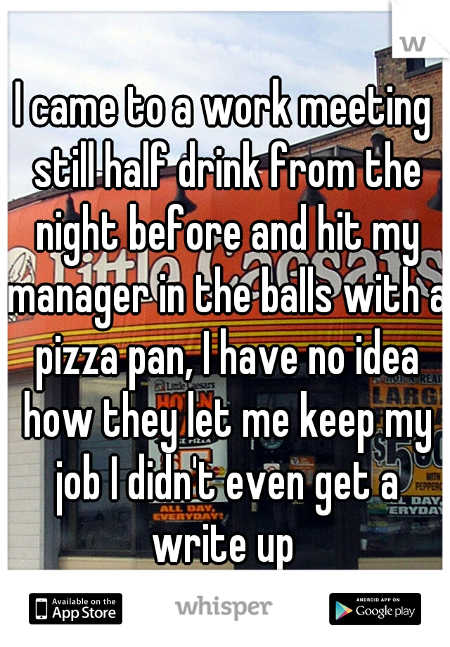 I came to a work meeting still half drink from the night before and hit my manager in the balls with a pizza pan, I have no idea how they let me keep my job I didn't even get a write up 