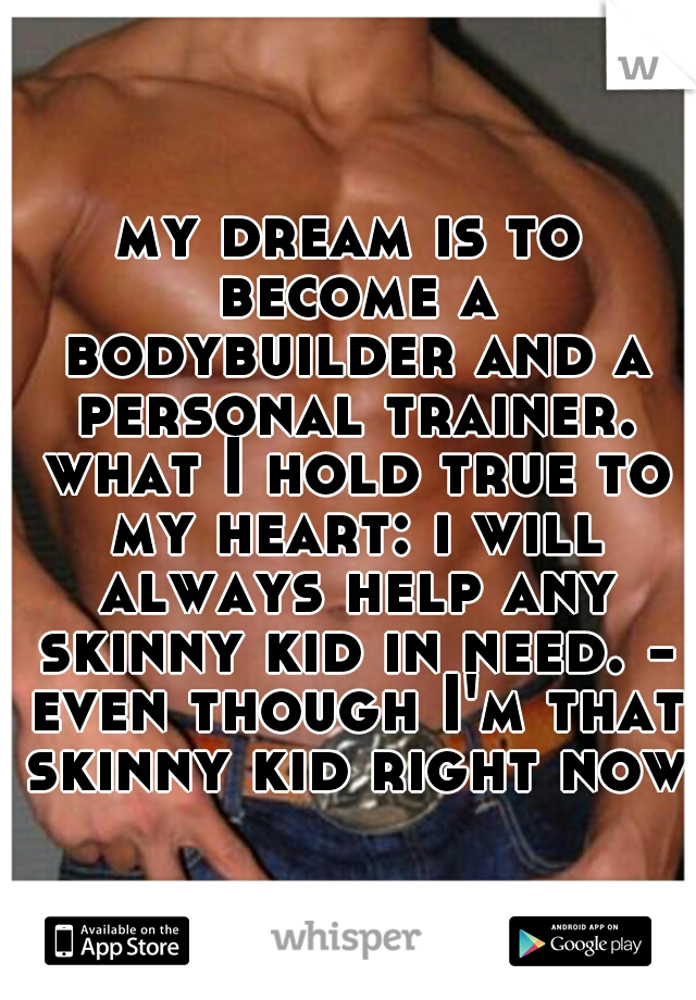 my dream is to become a bodybuilder and a personal trainer. what I hold true to my heart: i will always help any skinny kid in need. - even though I'm that skinny kid right now.