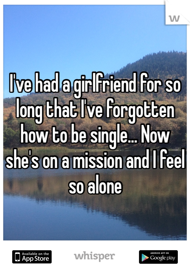 I've had a girlfriend for so long that I've forgotten how to be single... Now she's on a mission and I feel so alone